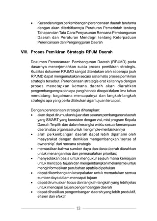•   Kecenderungan perkembangan perencanaan daerah terutama
        dengan akan diterbitkannya Peraturan Pemerintah tentang
        Tahapan dan Tata Cara Penyusunan Rencana Pembangunan
        Daerah dan Peraturan Mendagri tentang Keterpaduan
        Perencanaan dan Penganggaran Daerah

VIII. Proses Pemikiran Strategis RPJM Daerah

    Dokumen Perencanaan Pembangunan Daerah (RPJMD) pada
    dasarnya menerjemahkan suatu proses pemikiran strategis.
    Kualitas dokumen RPJMD sangat ditentukan oleh seberapa jauh
    RPJMD dapat mengemukakan secara sistematis proses pemikiran
    strategis tersebut. Perencanaan strategis erat kaitannya dengan
    proses menetapkan kemana daerah akan diarahkan
    pengembangannya dan apa yang hendak dicapai dalam lima tahun
    mendatang; bagaimana mencapainya dan langkah-langkah
    strategis apa yang perlu dilakukan agar tujuan tercapai.

    Dengan perencanaan strategis diharapkan:
    • akan dapat dirumuskan tujuan dan sasaran pembangunan daerah
       yang SMART yang konsisten dengan visi, misi program Kepala
       Daerah Terpilih dan dalam kerangka waktu sesuai kemampuan
       daerah atau organisasi untuk mengimple-mentasikannya
    • arah perkembangan daerah dapat lebih dipahami oleh
       masyarakat dengan demikian mengembangkan ‘sense of
       ownership’ dari rencana strategis
    • memastikan bahwa sumber daya dan dana daerah diarahkan
       untuk menangani isu dan permasalahan prioritas;
    • menyediakan basis untuk mengukur sejauh mana kemajuan
       untuk mencapai tujuan dan mengembangkan mekanisme untuk
       menginformasikan perubahan apabila diperlukan
    • dapat dikembangkan kesepakatan untuk memadukan semua
       sumber daya dalam mencapai tujuan
    • dapat dirumuskan focus dan langkah-langkah yang lebih jelas
       untuk mencapai tujuan pengembangan daerah
    • dapat dihasilkan pengembangan daerah yang lebih produktif,
       efisien dan efektif


                               13
 