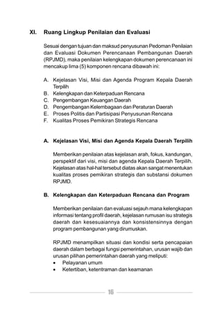 XI.   Ruang Lingkup Penilaian dan Evaluasi

      Sesuai dengan tujuan dan maksud penyusunan Pedoman Penilaian
      dan Evaluasi Dokumen Perencanaan Pembangunan Daerah
      (RPJMD), maka penilaian kelengkapan dokumen perencanaan ini
      mencakup lima (5) komponen rencana dibawah ini:

      A. Kejelasan Visi, Misi dan Agenda Program Kepala Daerah
         Terpilih
      B. Kelengkapan dan Keterpaduan Rencana
      C. Pengembangan Keuangan Daerah
      D. Pengembangan Kelembagaan dan Peraturan Daerah
      E. Proses Politis dan Partisipasi Penyusunan Rencana
      F. Kualitas Proses Pemikiran Strategis Rencana


      A. Kejelasan Visi, Misi dan Agenda Kepala Daerah Terpilih

         Memberikan penilaian atas kejelasan arah, fokus, kandungan,
         perspektif dari visi, misi dan agenda Kepala Daerah Terpilih.
         Kejelasan atas hal-hal tersebut diatas akan sangat menentukan
         kualitas proses pemikiran strategis dan substansi dokumen
         RPJMD.

      B. Kelengkapan dan Keterpaduan Rencana dan Program

         Memberikan penilaian dan evaluasi sejauh mana kelengkapan
         informasi tentang profil daerah, kejelasan rumusan isu strategis
         daerah dan kesesuaiannya dan konsistensinnya dengan
         program pembangunan yang dirumuskan.

         RPJMD menampilkan situasi dan kondisi serta pencapaian
         daerah dalam berbagai fungsi pemerintahan, urusan wajib dan
         urusan pilihan pemerintahan daerah yang meliputi:
         • Pelayanan umum
         • Ketertiban, ketentraman dan keamanan



                                  16
 