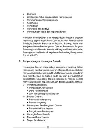 •   Ekonomi
   •   Lingkungan hidup dan penataan ruang daerah
   •   Perumahan dan fasilitas umum
   •   Kesehatan
   •   Pendidikan
   •   Pariwisata dan budaya
   •   Perlindungan sosial dan kependudukan

   Penilaian kelengkapan dan keterpaduan rencana program
   mencakup aspek-aspek Profil Daerah, Isu dan Permasalahan
   Strategis Daerah, Perumusan Tujuan, Strategi, Arah, dan
   Kebijakan Umum Pembangunan Daerah, Perumusan Program
   Pembangunan Daerah, Kontribusi Program Daerah terhadap
   Penanganan Isu Nasional, Kejelasan Arahan bagi Penyusunan
   Renstra SKPD

C. Pengembangan Keuangan Daerah

   Keuangan daerah merupakan komponen penting dalam
   menunjang pembangunan daerah. Bagian C ini menilai dan
   mengevaluasi seberapa jauh RPJMD menunjukkan kesadaran
   dan memberikan perhatian pada isu dan permasalahan
   pengelolaan keuangan daerah. Bagian ini menilai secara
   menyeluruh aspek-aspek keuangan daerah yang mencakup:
      Penerimaan Daerah:
      • Pendapatan Asli Daerah
      • Dana Perimbangan
      • Lain-lain pendapatan yang sah
      Belanja Daerah:
      • Belanja tidak langsung
      • Belanja langsung
      Pembiayaan Pembangunan Daerah
      • Peneriman Pembiayaan
      • Pengeluaran Pembiayaan
      Kerangka fiscal daerah
      Proyeksi fiscal daerah
      Target fiscal daerah


                         17
 