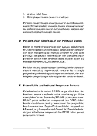 Analisis celah fiscal
       Kerangka pendanaan (resource envelope)

   Penilaian pengembangan keuangan daerah mencakup aspek-
   aspek informasi keadaan keuangan daerah, kejelasan rumusan
   isu strategis keuangan daerah, rumusan tujuan, strategis, dan
   arah dan kebijakan keuangan daerah.


D. Pengembangan Kelembagaan dan Peraturan Daerah

   Bagian ini memberikan penilaian dan evaluasi sejauh mana
   RPJMD mengatasi isu kelembagaan, personalia dan peraturan
   dan telah mengantisipasi implikasi program RPJMD pada
   perlunya pengaturan kelembagaan dan pengembangan
   peraturan daerah (tidak tercakup secara eksplisit dalam SE
   Mendagri Nomor 050/2020/SJ tahun 2005).

   Penilaian tentang pengembangan kelembagaan dan peraturan
   daerah mencakup aspek-aspek rumusan isu strategis
   pengembangan kelembagaan dan peraturan daerah, dan arah
   kebijakan pengembangan kelembagaan dan peraturan daerah.


E. Proses Politis dan Partisipasi Penyusunan Rencana

   Keberhasilan implementasi RPJMD sangat ditentukan oleh
   komitmen semua stakeholder untuk mendukungnya. Untuk
   menciptakan ‘sense of ownership’ RPJMD, proses penyusunan
   RPJMD perlu melibatkan masyarakat dan DPRD dalam
   keseluruhan tahapan penting perencanaan dan pengambilan
   keputusan rencana. Bagian E ini menilai dan mengevaluasi
   informasi yang disampaikan oleh Pemerintah Daerah berkaitan
   dengan keterlibatan masyarakat dan DPRD dalam proses
   penyusunan rencana.




                           18
 