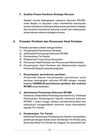 F. Kualitas Proses Pemikiran Strategis Rencana

         Setelah menilai kelengkapan substansi dokumen RPJMD,
         maka Bagian ini ditujukan untuk memberikan kesimpulan
         secara menyeluruh tentang kualitas proses pemikiran strategis
         dan terutama konsistensi (benang merah) dan keterpaduan
         antara elemen-elemen strategis rencana.


X.   Prosedur Penilaian dan Perumusan Hasil Penilaian

     Prosedur penilaian adalah sebagai berikut:
     1) Penyampaian Permohonan Penilaian
     2) Administrasi Penerimaan Dokumen RPJMD
     3) Pembentukan Tim Penilai
     4) Pelaksanaan Focus Group Discussion
     5) Perumusan Hasil Penilaian dan Penyusunan Rekomendasi
     6) Penyampaian Hasil Penilaian dan Rekomendasi kepada
         Pemerintah Daerah yang bersangkutan

     1. Penyampaian permohonan penilaian
        Pemerintah Daerah menyampaikan permohonan untuk
        penilaian kelengkapan dokumen RPJMD dengan mengisi
        lengkap FORMULIR permohonan penilaian dan evaluasi
        RPJMD yang disediakan;

     2. Administrasi Penerimaan Dokumen RPJMD
        Direktorat Jenderal Bina Pembangunan Daerah Cq. Direktorat
        Perencanaan Pembangunan Daerah menerima dokumen
        RPJMD 1 (satu) minggu sebelum penilaian/konsultasi dan
        selanjutnya menggandakan dokumen untuk disampaikan
        kepada Tim Penilai;

     3. Pembentukan Tim Penilai
        Direktorat Perencanaan Pembangunan Daerah mengadakan
        pertemuan dengan Subdit untuk membentuk Tim Penilai yang
        terdiri atas Ketua Tim Penilai dan anggota Tim yang terdiri dari


                                 19
 