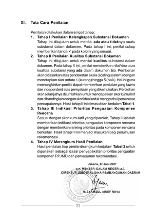 XI.   Tata Cara Penilaian

      Penilaian dilakukan dalam empat tahap:
      1. Tahap I Penilaian Kelengkapan Substansi Dokumen
         Tahap ini ditujukan untuk menilai ada atau tidaknya suatu
         substansi dalam dokumen. Pada tahap I ini, penilai cukup
         memberikan tanda pada kolom yang sesuai.
      2. Tahap II Penilaian Kualitas Substansi Dokumen
         Tahap ini ditujukan untuk menilai kualitas substansi dalam
         dokumen. Pada tahap II ini, penilai memberikan nilai/skor atas
         kualitas substansi yang ada dalam dokumen tsb. Pemberian
         skor didasarkan atas pendekatan skala (scaling system) dengan
         menetapkan skor antara 1 (kurang) hingga 5 (baik). Hal ini guna
         memungkinkan penilai dapat memberikan penilaian yang luwes
         dan independent atas pernyataan yang dikemukakan. Perolehan
         skor selanjutnya dijumlahkan untuk mendapatkan skor kumulatif
         dan dibandingkan dengan skor ideal untuk mengetahui persentase
         pencapaiannya. Hasil tahap II ini dimasukkan kedalam Tabel 1.
      3. Tahap III Indikasi Prioritas Penguatan Komponen
         Rencana
         Sesuai dengan skor kumulatif yang diperoleh, Tahap III adalah
         memberikan indikasi prioritas penguatan komponen rencana
         dengan memberikan ranking prioritas pada komponen rencana
         berkaitan. Hasil tahap III ini menjadi masukan bagi perumusan
         rekomendasi.
      4. Tahap IV Merangkum Hasil Penilaian
         Hasil penilaian tiap penilai dirangkum kedalam Tabel 2 untuk
         digunakan sebagai dasar penyepakatan prioritas penguatan
         komponen RPJMD dan penyusunan rekomendasi.




                                  21
 
