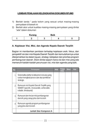 LEMBAR PENILAIAN KELENGKAPAN DOKUMEN RPJMD


1) Berilah tanda “ pada kolom yang sesuai untuk masing-masing
   pernyataan di bawah ini
2) Berilah skor untuk kualitas masing-masing pernyataan yang dinilai
   “ada” dalam dokumen

                   Kurang                    Baik
      1              2               3              4                  5


A. Kejelasan Visi, Misi, dan Agenda Kepala Daerah Terpilih

Bagian ini memberikan penilaian terhadap kejelasan arah, fokus, dan
perspektif visi dan misi Kepala Daerah Terpilih dan kemudahannya untuk
diterjemahkan ke dalam tujuan, strategi, kebijakan dan prioritas program
pembangunan daerah. Disini dinilai sejauh mana visi dan misi yang ada
memenuhi kaidah-kaidah perumusan visi, misi dan agenda yang baik.


 No                   Pertanyaan                  Ada   Tidak   Skor       Ket
                                                        Ada

  1 Sistematika daftar isi dokumen rencana yang
    runtun mengikuti proses dan alur pemikiran
    strategis

  2 Rumusan visi Kepala Daerah Terpilih yang
    SMART (specific, measurable, achievable,
    reliable, timebound)

  3 Rumusan dan rincian misi pembangunan
    daerah yang cukup jelas dan terarah

  4 Rumusan agenda program pembangunan
    yang jelas dan terarah

                    Jumlah Skor Komponen A



                                      23
 