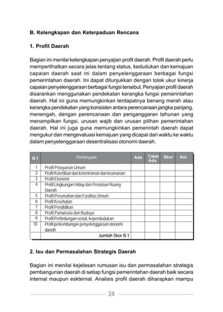 B. Kelengkapan dan Keterpaduan Rencana

1. Profil Daerah

Bagian ini menilai kelengkapan penyajian profil daerah. Profil daerah perlu
memperlihatkan secara jelas tentang status, kedudukan dan kemajuan
capaian daerah saat ini dalam penyelenggaraan berbagai fungsi
pemerintahan daerah. Ini dapat ditunjukkan dengan tolok ukur kinerja
capaian penyelenggaraan berbagai fungsi tersebut. Penyajian profil daerah
disarankan menggunakan pendekatan kerangka fungsi pemerintahan
daerah. Hal ini guna memungkinkan terdapatnya benang merah atau
kerangka pendekatan yang konsisten antara perencanaan jangka panjang,
menengah, dengan perencanaan dan penganggaran tahunan yang
menampilkan fungsi, urusan wajib dan urusan pilihan pemerintahan
daerah. Hal ini juga guna memungkinkan pemerintah daerah dapat
mengukur dan mengevaluasi kemajuan yang dicapai dari waktu ke waktu
dalam penyelenggaraan desentralisasi otonomi daerah.


 B.1                    Pertanyaan                        Ada   Tidak   Skor   Ket
                                                                Ada
  1    Profil Pelayanan Umum
  2    Profil Ketertiban dan ketentraman dan keamanan
  3    Profil Ekonomi
  4    Profil Lingkungan Hidup dan Penataan Ruang
       Daerah
  5    Profil Perumahan dan Fasilitas Umum
  6    Profil Kesehatan
  7    Profil Pendidikan
  8    Profil Pariwisata dan Budaya
  9    Profil Perlindungan sosial, kependudukan
 10    Profil perkembangan penyelenggaraan otonomi
       daerah
                                        Jumlah Skor B.1


2. Isu dan Permasalahan Strategis Daerah

Bagian ini menilai kejelasan rumusan isu dan permasalahan strategis
pembangunan daerah di setiap fungsi pemerintahan daerah baik secara
internal maupun eskternal. Analisis profil daerah diharapkan mampu

                                           24
 