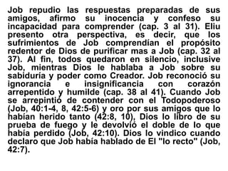 Job repudio las respuestas preparadas de sus
amigos, afirmo su inocencia y confeso su
incapacidad para comprender (cap. 3 al 31). Eliu
presento otra perspectiva, es decir, que los
sufrimientos de Job comprendían el propósito
redentor de Dios de purificar mas a Job (cap. 32 al
37). Al fin, todos quedaron en silencio, inclusive
Job, mientras Dios le hablaba a Job sobre su
sabiduría y poder como Creador. Job reconoció su
ignorancia e insignificancia con corazón
arrepentido y humilde (cap. 38 al 41). Cuando Job
se arrepintió de contender con el Todopoderoso
(Job, 40:1-4, 8, 42:5-6) y oro por sus amigos que lo
habían herido tanto (42:8, 10), Dios lo libro de su
prueba de fuego y le devolvió el doble de lo que
había perdido (Job, 42:10). Dios lo vindico cuando
declaro que Job había hablado de El "lo recto" (Job,
42:7).
 
