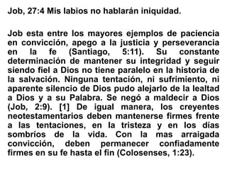 Job, 27:4 Mis labios no hablarán iniquidad.
Job esta entre los mayores ejemplos de paciencia
en convicción, apego a la justicia y perseverancia
en la fe (Santiago, 5:11). Su constante
determinación de mantener su integridad y seguir
siendo fiel a Dios no tiene paralelo en la historia de
la salvación. Ninguna tentación, ni sufrimiento, ni
aparente silencio de Dios pudo alejarlo de la lealtad
a Dios y a su Palabra. Se negó a maldecir a Dios
(Job, 2:9). [1] De igual manera, los creyentes
neotestamentarios deben mantenerse firmes frente
a las tentaciones, en la tristeza y en los días
sombríos de la vida. Con la mas arraigada
convicción, deben permanecer confiadamente
firmes en su fe hasta el fin (Colosenses, 1:23).
 