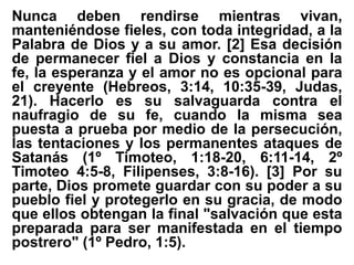 Nunca deben rendirse mientras vivan,
manteniéndose fieles, con toda integridad, a la
Palabra de Dios y a su amor. [2] Esa decisión
de permanecer fiel a Dios y constancia en la
fe, la esperanza y el amor no es opcional para
el creyente (Hebreos, 3:14, 10:35-39, Judas,
21). Hacerlo es su salvaguarda contra el
naufragio de su fe, cuando la misma sea
puesta a prueba por medio de la persecución,
las tentaciones y los permanentes ataques de
Satanás (1º Timoteo, 1:18-20, 6:11-14, 2º
Timoteo 4:5-8, Filipenses, 3:8-16). [3] Por su
parte, Dios promete guardar con su poder a su
pueblo fiel y protegerlo en su gracia, de modo
que ellos obtengan la final "salvación que esta
preparada para ser manifestada en el tiempo
postrero" (1º Pedro, 1:5).
 