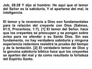Job, 28:28 Y dijo al hombre: He aquí que el temor
del Señor es la sabiduría, Y el apartarse del mal, la
inteligencia.
El temor y la reverencia a Dios son fundamentales
para la relación del creyente con Dios (Salmos,
61:5, Proverbios, 1:7). [1] El temor del Señor, hace
que los creyentes se preocupen y se pongan sobre
aviso para no ofender a su Santo Dios. Sin ese
fundamento, no hay verdadera sabiduría y ninguna
experiencia redentora resistirá la prueba del tiempo
y de la tentación. [2] El verdadero temor de Dios y
la genuina sabiduría bíblica hace que los creyentes
se aparten del mal y da como resultado la fortaleza
del Espíritu Santo.
 