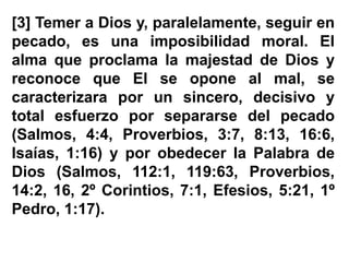 [3] Temer a Dios y, paralelamente, seguir en
pecado, es una imposibilidad moral. El
alma que proclama la majestad de Dios y
reconoce que El se opone al mal, se
caracterizara por un sincero, decisivo y
total esfuerzo por separarse del pecado
(Salmos, 4:4, Proverbios, 3:7, 8:13, 16:6,
Isaías, 1:16) y por obedecer la Palabra de
Dios (Salmos, 112:1, 119:63, Proverbios,
14:2, 16, 2º Corintios, 7:1, Efesios, 5:21, 1º
Pedro, 1:17).
 