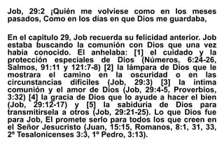 Job, 29:2 ¡Quién me volviese como en los meses
pasados, Como en los días en que Dios me guardaba,
En el capitulo 29, Job recuerda su felicidad anterior. Job
estaba buscando la comunión con Dios que una vez
había conocido. El anhelaba: [1] el cuidado y la
protección especiales de Dios (Números, 6:24-26,
Salmos, 91:11 y 121:7-8) [2] la lámpara de Dios que le
mostrara el camino en la oscuridad o en las
circunstancias difíciles (Job, 29:3) [3] la intima
comunión y el amor de Dios (Job, 29:4-5, Proverbios,
3:32) [4] la gracia de Dios que lo ayude a hacer el bien
(Job, 29:12-17) y [5] la sabiduría de Dios para
transmitírsela a otros (Job, 29:21-25). Lo que Dios fue
para Job, El promete serlo para todos los que creen en
el Señor Jesucristo (Juan, 15:15, Romanos, 8:1, 31, 33,
2º Tesalonicenses 3:3, 1º Pedro, 3:13).
 
