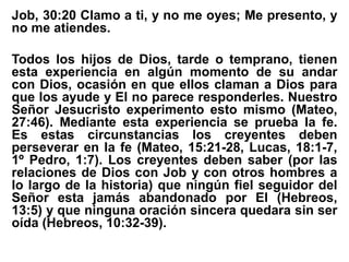 Job, 30:20 Clamo a ti, y no me oyes; Me presento, y
no me atiendes.
Todos los hijos de Dios, tarde o temprano, tienen
esta experiencia en algún momento de su andar
con Dios, ocasión en que ellos claman a Dios para
que los ayude y El no parece responderles. Nuestro
Señor Jesucristo experimento esto mismo (Mateo,
27:46). Mediante esta experiencia se prueba la fe.
Es estas circunstancias los creyentes deben
perseverar en la fe (Mateo, 15:21-28, Lucas, 18:1-7,
1º Pedro, 1:7). Los creyentes deben saber (por las
relaciones de Dios con Job y con otros hombres a
lo largo de la historia) que ningún fiel seguidor del
Señor esta jamás abandonado por El (Hebreos,
13:5) y que ninguna oración sincera quedara sin ser
oída (Hebreos, 10:32-39).
 