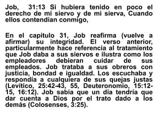 Job, 31:13 Si hubiera tenido en poco el
derecho de mi siervo y de mi sierva, Cuando
ellos contendían conmigo,
En el capitulo 31, Job reafirma (vuelve a
afirmar) su integridad. El verso anterior,
particularmente hace referencia al tratamiento
que Job daba a sus siervos e ilustra como los
empleadores debieran cuidar de sus
empleados. Job trataba a sus obreros con
justicia, bondad e igualdad. Los escuchaba y
respondía a cualquiera de sus quejas justas
(Levítico, 25:42-43, 55, Deuteronomio, 15:12-
15, 16:12). Job sabia que un día tendría que
dar cuenta a Dios por el trato dado a los
demás (Colosenses, 3:25).
 