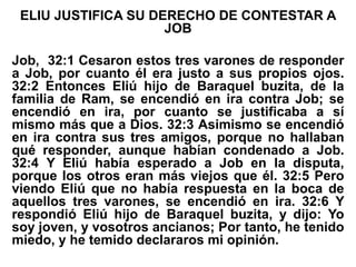 ELIU JUSTIFICA SU DERECHO DE CONTESTAR A
JOB
Job, 32:1 Cesaron estos tres varones de responder
a Job, por cuanto él era justo a sus propios ojos.
32:2 Entonces Eliú hijo de Baraquel buzita, de la
familia de Ram, se encendió en ira contra Job; se
encendió en ira, por cuanto se justificaba a sí
mismo más que a Dios. 32:3 Asimismo se encendió
en ira contra sus tres amigos, porque no hallaban
qué responder, aunque habían condenado a Job.
32:4 Y Eliú había esperado a Job en la disputa,
porque los otros eran más viejos que él. 32:5 Pero
viendo Eliú que no había respuesta en la boca de
aquellos tres varones, se encendió en ira. 32:6 Y
respondió Eliú hijo de Baraquel buzita, y dijo: Yo
soy joven, y vosotros ancianos; Por tanto, he tenido
miedo, y he temido declararos mi opinión.
 