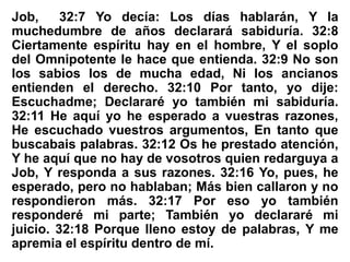 Job, 32:7 Yo decía: Los días hablarán, Y la
muchedumbre de años declarará sabiduría. 32:8
Ciertamente espíritu hay en el hombre, Y el soplo
del Omnipotente le hace que entienda. 32:9 No son
los sabios los de mucha edad, Ni los ancianos
entienden el derecho. 32:10 Por tanto, yo dije:
Escuchadme; Declararé yo también mi sabiduría.
32:11 He aquí yo he esperado a vuestras razones,
He escuchado vuestros argumentos, En tanto que
buscabais palabras. 32:12 Os he prestado atención,
Y he aquí que no hay de vosotros quien redarguya a
Job, Y responda a sus razones. 32:16 Yo, pues, he
esperado, pero no hablaban; Más bien callaron y no
respondieron más. 32:17 Por eso yo también
responderé mi parte; También yo declararé mi
juicio. 32:18 Porque lleno estoy de palabras, Y me
apremia el espíritu dentro de mí.
 