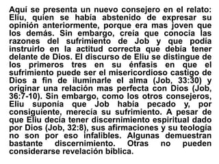 Aquí se presenta un nuevo consejero en el relato:
Eliu, quien se había abstenido de expresar su
opinión anteriormente, porque era mas joven que
los demás. Sin embargo, creía que conocía las
razones del sufrimiento de Job y que podía
instruirlo en la actitud correcta que debía tener
delante de Dios. El discurso de Eliu se distingue de
los primeros tres en su énfasis en que el
sufrimiento puede ser el misericordioso castigo de
Dios a fin de iluminarle el alma (Job, 33:30) y
originar una relación mas perfecta con Dios (Job,
36:7-10). Sin embargo, como los otros consejeros,
Eliu suponía que Job había pecado y, por
consiguiente, merecía su sufrimiento. A pesar de
que Eliu decía tener discernimiento espiritual dado
por Dios (Job, 32:8), sus afirmaciones y su teología
no son por eso infalibles. Algunas demuestran
bastante discernimiento. Otras no pueden
considerarse revelación bíblica.
 