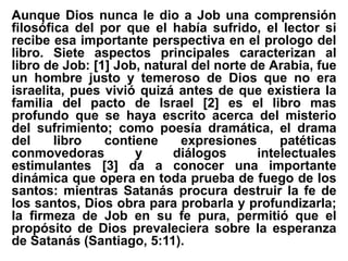 Aunque Dios nunca le dio a Job una comprensión
filosófica del por que el había sufrido, el lector si
recibe esa importante perspectiva en el prologo del
libro. Siete aspectos principales caracterizan al
libro de Job: [1] Job, natural del norte de Arabia, fue
un hombre justo y temeroso de Dios que no era
israelita, pues vivió quizá antes de que existiera la
familia del pacto de Israel [2] es el libro mas
profundo que se haya escrito acerca del misterio
del sufrimiento; como poesía dramática, el drama
del libro contiene expresiones patéticas
conmovedoras y diálogos intelectuales
estimulantes [3] da a conocer una importante
dinámica que opera en toda prueba de fuego de los
santos: mientras Satanás procura destruir la fe de
los santos, Dios obra para probarla y profundizarla;
la firmeza de Job en su fe pura, permitió que el
propósito de Dios prevaleciera sobre la esperanza
de Satanás (Santiago, 5:11).
 