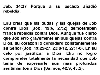 Job, 34:37 Porque a su pecado añadió
rebeldía;
Eliu creía que las dudas y las quejas de Job
contra Dios (Job, 19:6, 27:2) demostraban
franca rebeldía contra Dios. Aunque fue cierto
que Job erro gravemente en sus quejas contra
Dios, su corazón lo considero constantemente
su Señor (Job, 19:25-27, 23:8-12, 27:1-6). En su
celo por justificar a Dios, Eliu no logro
comprender totalmente la necesidad que Job
tenia de expresarle sus mas profundos
sentimientos a Dios (Salmos, 42:9, 43:2).
 