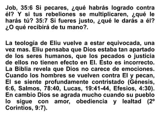 Job, 35:6 Si pecares, ¿qué habrás logrado contra
él? Y si tus rebeliones se multiplicaren, ¿qué le
harás tú? 35:7 Si fueres justo, ¿qué le darás a él?
¿O qué recibirá de tu mano?.
La teología de Eliu vuelve a estar equivocada, una
vez mas. Eliu pensaba que Dios estaba tan apartado
de los seres humanos, que los pecados o justicia
de ellos no tienen efecto en El. Esto es incorrecto.
La Biblia revela que Dios no carece de emociones.
Cuando los hombres se vuelven contra El y pecan,
El se siente profundamente contristado (Génesis,
6:6, Salmos, 78:40, Lucas, 19:41-44, Efesios, 4:30).
En cambio Dios se agrada mucho cuando su pueblo
lo sigue con amor, obediencia y lealtad (2º
Corintios, 9:7).
 