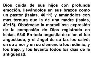 Dios cuida de sus hijos con profunda
emoción, llevándolos en sus brazos como
un pastor (Isaías, 40:11) y amándolos con
mas ternura que la de una madre (Isaías,
49:15). Obsérvese la maravillosa expresión
de la compasión de Dios registrada en
Isaías, 63:9 En toda angustia de ellos él fue
angustiado, y el ángel de su faz los salvó;
en su amor y en su clemencia los redimió, y
los trajo, y los levantó todos los días de la
antigüedad.
 