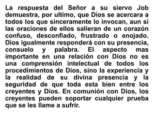 La respuesta del Señor a su siervo Job
demuestra, por ultimo, que Dios se acercara a
todos los que sinceramente lo invocan, aun si
las oraciones de ellos salieran de un corazón
confuso, desconfiado, frustrado o enojado.
Dios igualmente responderá con su presencia,
consuelo y palabra. El aspecto mas
importante en una relación con Dios no es
una comprensión intelectual de todos los
procedimientos de Dios, sino la experiencia y
la realidad de su divina presencia y la
seguridad de que toda esta bien entre los
creyentes y Dios. En comunión con Dios, los
creyentes pueden soportar cualquier prueba
que se les llame a sufrir.
 