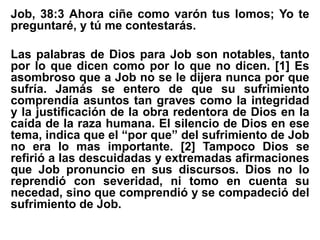 Job, 38:3 Ahora ciñe como varón tus lomos; Yo te
preguntaré, y tú me contestarás.
Las palabras de Dios para Job son notables, tanto
por lo que dicen como por lo que no dicen. [1] Es
asombroso que a Job no se le dijera nunca por que
sufría. Jamás se entero de que su sufrimiento
comprendía asuntos tan graves como la integridad
y la justificación de la obra redentora de Dios en la
caída de la raza humana. El silencio de Dios en ese
tema, indica que el “por que” del sufrimiento de Job
no era lo mas importante. [2] Tampoco Dios se
refirió a las descuidadas y extremadas afirmaciones
que Job pronuncio en sus discursos. Dios no lo
reprendió con severidad, ni tomo en cuenta su
necedad, sino que comprendió y se compadeció del
sufrimiento de Job.
 