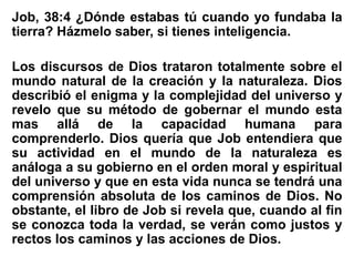 Job, 38:4 ¿Dónde estabas tú cuando yo fundaba la
tierra? Házmelo saber, si tienes inteligencia.
Los discursos de Dios trataron totalmente sobre el
mundo natural de la creación y la naturaleza. Dios
describió el enigma y la complejidad del universo y
revelo que su método de gobernar el mundo esta
mas allá de la capacidad humana para
comprenderlo. Dios quería que Job entendiera que
su actividad en el mundo de la naturaleza es
análoga a su gobierno en el orden moral y espiritual
del universo y que en esta vida nunca se tendrá una
comprensión absoluta de los caminos de Dios. No
obstante, el libro de Job si revela que, cuando al fin
se conozca toda la verdad, se verán como justos y
rectos los caminos y las acciones de Dios.
 