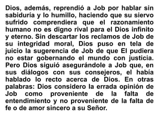 Dios, además, reprendió a Job por hablar sin
sabiduría y lo humillo, haciendo que su siervo
sufrido comprendiera que el razonamiento
humano no es digno rival para el Dios infinito
y eterno. Sin descartar los reclamos de Job de
su integridad moral, Dios puso en tela de
juicio la sugerencia de Job de que El pudiera
no estar gobernando el mundo con justicia.
Pero Dios siguió asegurándole a Job que, en
sus diálogos con sus consejeros, el había
hablado lo recto acerca de Dios. En otras
palabras: Dios considero la errada opinión de
Job como proveniente de la falta de
entendimiento y no proveniente de la falta de
fe o de amor sincero a su Señor.
 