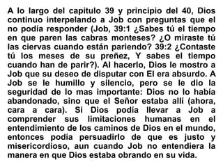 A lo largo del capitulo 39 y principio del 40, Dios
continuo interpelando a Job con preguntas que el
no podía responder (Job, 39:1 ¿Sabes tú el tiempo
en que paren las cabras monteses? ¿O miraste tú
las ciervas cuando están pariendo? 39:2 ¿Contaste
tú los meses de su preñez, Y sabes el tiempo
cuando han de parir?). Al hacerlo, Dios le mostro a
Job que su deseo de disputar con El era absurdo. A
Job se le humillo y silencio, pero se le dio la
seguridad de lo mas importante: Dios no lo había
abandonado, sino que el Señor estaba allí (ahora,
cara a cara). Si Dios podía llevar a Job a
comprender sus limitaciones humanas en el
entendimiento de los caminos de Dios en el mundo,
entonces podía persuadirlo de que es justo y
misericordioso, aun cuando Job no entendiera la
manera en que Dios estaba obrando en su vida.
 