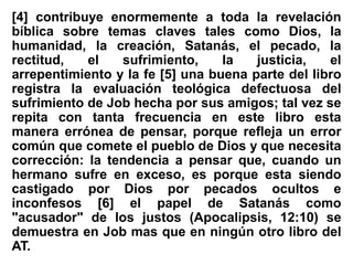 [4] contribuye enormemente a toda la revelación
bíblica sobre temas claves tales como Dios, la
humanidad, la creación, Satanás, el pecado, la
rectitud, el sufrimiento, la justicia, el
arrepentimiento y la fe [5] una buena parte del libro
registra la evaluación teológica defectuosa del
sufrimiento de Job hecha por sus amigos; tal vez se
repita con tanta frecuencia en este libro esta
manera errónea de pensar, porque refleja un error
común que comete el pueblo de Dios y que necesita
corrección: la tendencia a pensar que, cuando un
hermano sufre en exceso, es porque esta siendo
castigado por Dios por pecados ocultos e
inconfesos [6] el papel de Satanás como
"acusador" de los justos (Apocalipsis, 12:10) se
demuestra en Job mas que en ningún otro libro del
AT.
 