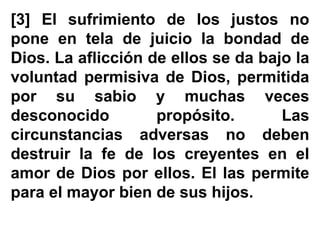 [3] El sufrimiento de los justos no
pone en tela de juicio la bondad de
Dios. La aflicción de ellos se da bajo la
voluntad permisiva de Dios, permitida
por su sabio y muchas veces
desconocido propósito. Las
circunstancias adversas no deben
destruir la fe de los creyentes en el
amor de Dios por ellos. El las permite
para el mayor bien de sus hijos.
 