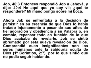 Job, 40:3 Entonces respondió Job a Jehová, y
dijo: 40:4 He aquí que yo soy vil; ¿qué te
responderé? Mi mano pongo sobre mi boca.
Ahora Job se enfrentaba a la decisión de
persistir en su creencia de que Dios lo había
tratado injustamente a pesar de sus años de
fiel adoración y obediencia a su Palabra o, en
cambio, repensar todo en función de lo que
Dios acababa de revelarle. Job se sintió
abrumado por esta nueva revelación de Dios.
Comprendió cuan insignificantes son los
seres humanos ante la sabiduría oculta de
Dios (1º Corintios, 2:7), por lo que sintió que
no podía seguir hablando.
 