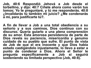 Job, 40:6 Respondió Jehová a Job desde el
torbellino, y dijo: 40:7 Cíñete ahora como varón tus
lomos; Yo te preguntaré, y tú me responderás. 40:8
¿Invalidarás tú también mi juicio? ¿Me condenarás
a mí, para justificarte tú?.
A fin de llevar a Job a una total obediencia a su
señorío y a sus caminos, Dios continuo con su
discurso. Quería guiarlo a una plena comprensión
de su amor. Esta amorosa persistencia de parte de
Dios revela su paciencia, misericordia y genuino
cuidado de su pueblo que sufre. El punto de vista
de Job de que el era inocente y que Dios había
estado castigándolo injustamente, lo llevo a estar a
punto de condenar a Dios. Ahora el Señor le
pregunta específicamente a Job si seguirá
sosteniendo su limitada perspectiva (Job, 40:8).
 