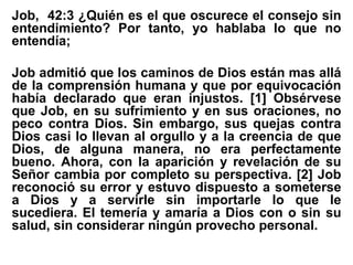 Job, 42:3 ¿Quién es el que oscurece el consejo sin
entendimiento? Por tanto, yo hablaba lo que no
entendía;
Job admitió que los caminos de Dios están mas allá
de la comprensión humana y que por equivocación
había declarado que eran injustos. [1] Obsérvese
que Job, en su sufrimiento y en sus oraciones, no
peco contra Dios. Sin embargo, sus quejas contra
Dios casi lo llevan al orgullo y a la creencia de que
Dios, de alguna manera, no era perfectamente
bueno. Ahora, con la aparición y revelación de su
Señor cambia por completo su perspectiva. [2] Job
reconoció su error y estuvo dispuesto a someterse
a Dios y a servirle sin importarle lo que le
sucediera. El temería y amaría a Dios con o sin su
salud, sin considerar ningún provecho personal.
 