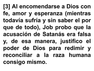 [3] Al encomendarse a Dios con
fe, amor y esperanza (mientras
todavía sufría y sin saber el por
que de todo), Job probo que la
acusación de Satanás era falsa
y, de esa manera, justifico el
poder de Dios para redimir y
reconciliar a la raza humana
consigo mismo.
 