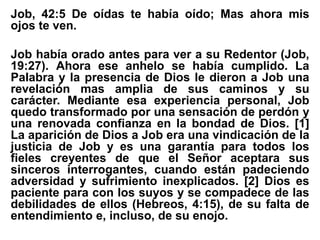 Job, 42:5 De oídas te había oído; Mas ahora mis
ojos te ven.
Job había orado antes para ver a su Redentor (Job,
19:27). Ahora ese anhelo se había cumplido. La
Palabra y la presencia de Dios le dieron a Job una
revelación mas amplia de sus caminos y su
carácter. Mediante esa experiencia personal, Job
quedo transformado por una sensación de perdón y
una renovada confianza en la bondad de Dios. [1]
La aparición de Dios a Job era una vindicación de la
justicia de Job y es una garantía para todos los
fieles creyentes de que el Señor aceptara sus
sinceros interrogantes, cuando están padeciendo
adversidad y sufrimiento inexplicados. [2] Dios es
paciente para con los suyos y se compadece de las
debilidades de ellos (Hebreos, 4:15), de su falta de
entendimiento e, incluso, de su enojo.
 
