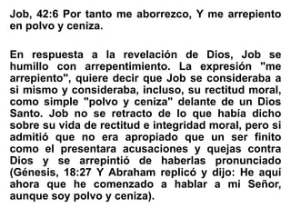Job, 42:6 Por tanto me aborrezco, Y me arrepiento
en polvo y ceniza.
En respuesta a la revelación de Dios, Job se
humillo con arrepentimiento. La expresión "me
arrepiento", quiere decir que Job se consideraba a
si mismo y consideraba, incluso, su rectitud moral,
como simple "polvo y ceniza" delante de un Dios
Santo. Job no se retracto de lo que había dicho
sobre su vida de rectitud e integridad moral, pero si
admitió que no era apropiado que un ser finito
como el presentara acusaciones y quejas contra
Dios y se arrepintió de haberlas pronunciado
(Génesis, 18:27 Y Abraham replicó y dijo: He aquí
ahora que he comenzado a hablar a mi Señor,
aunque soy polvo y ceniza).
 