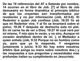 De las 19 referencias del AT a Satanás por nombre,
14 ocurren en el libro de Job. [7] el libro de Job
demuestra en forma dramática el principio bíblico
de que los creyentes son transformados por
revelación y no por información (Job, 42:5-6). El
Redentor a quien Job confiesa (Job, 19:25 Yo sé
que mi Redentor vive, Y al fin se levantará sobre el
polvo; 19:26 Y después de deshecha esta mi piel,
En mi carne he de ver a Dios; 19:27 Al cual veré por
mí mismo, Y mis ojos lo verán, y no otro, Aunque mi
corazón desfallece dentro de mí. ), el Mediador a
quien anhela (Job, 9:32 Porque no es hombre como
yo, para que yo le responda, Y vengamos
juntamente a juicio. 9:33 No hay entre nosotros
árbitro Que ponga su mano sobre nosotros dos.) y
las respuestas a sus preguntas y necesidades mas
profundas hallan su cumplimiento en Jesucristo.
 