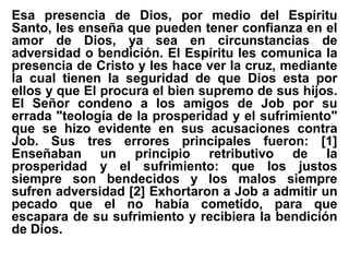 Esa presencia de Dios, por medio del Espíritu
Santo, les enseña que pueden tener confianza en el
amor de Dios, ya sea en circunstancias de
adversidad o bendición. El Espíritu les comunica la
presencia de Cristo y les hace ver la cruz, mediante
la cual tienen la seguridad de que Dios esta por
ellos y que El procura el bien supremo de sus hijos.
El Señor condeno a los amigos de Job por su
errada "teología de la prosperidad y el sufrimiento"
que se hizo evidente en sus acusaciones contra
Job. Sus tres errores principales fueron: [1]
Enseñaban un principio retributivo de la
prosperidad y el sufrimiento: que los justos
siempre son bendecidos y los malos siempre
sufren adversidad [2] Exhortaron a Job a admitir un
pecado que el no había cometido, para que
escapara de su sufrimiento y recibiera la bendición
de Dios.
 