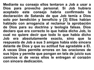 Mediante su consejo ellos tentaron a Job a usar a
Dios para provecho personal. Si Job hubiera
aceptado este consejo habría confirmado la
declaración de Satanás de que Job temía a Dios
solo por bendición y beneficio y [3] Ellos habían
hablado con arrogancia al reclamar la aprobación
de Dios para su doctrina y teología falsas. Dios
declaro que era correcto lo que había dicho Job, lo
cual no quiere decir que todo lo que había dicho
Job era absolutamente exacto, sino que la
respuesta de Job a sus 3 amigos había sido sincera
delante de Dios y que su actitud fue agradable a El.
A veces Dios permite errores en las oraciones de
sus hijos y permite que pongan en tela de juicio sus
caminos si de veras ellos le entregan el corazón
con sincera dedicación.
 