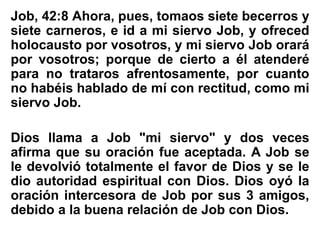 Job, 42:8 Ahora, pues, tomaos siete becerros y
siete carneros, e id a mi siervo Job, y ofreced
holocausto por vosotros, y mi siervo Job orará
por vosotros; porque de cierto a él atenderé
para no trataros afrentosamente, por cuanto
no habéis hablado de mí con rectitud, como mi
siervo Job.
Dios llama a Job "mi siervo" y dos veces
afirma que su oración fue aceptada. A Job se
le devolvió totalmente el favor de Dios y se le
dio autoridad espiritual con Dios. Dios oyó la
oración intercesora de Job por sus 3 amigos,
debido a la buena relación de Job con Dios.
 