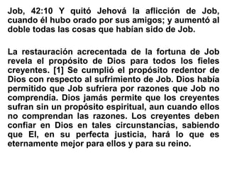 Job, 42:10 Y quitó Jehová la aflicción de Job,
cuando él hubo orado por sus amigos; y aumentó al
doble todas las cosas que habían sido de Job.
La restauración acrecentada de la fortuna de Job
revela el propósito de Dios para todos los fieles
creyentes. [1] Se cumplió el propósito redentor de
Dios con respecto al sufrimiento de Job. Dios había
permitido que Job sufriera por razones que Job no
comprendía. Dios jamás permite que los creyentes
sufran sin un propósito espiritual, aun cuando ellos
no comprendan las razones. Los creyentes deben
confiar en Dios en tales circunstancias, sabiendo
que El, en su perfecta justicia, hará lo que es
eternamente mejor para ellos y para su reino.
 