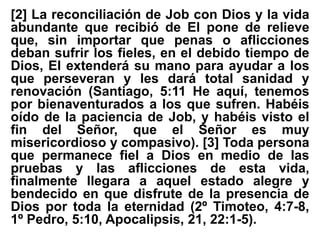 [2] La reconciliación de Job con Dios y la vida
abundante que recibió de El pone de relieve
que, sin importar que penas o aflicciones
deban sufrir los fieles, en el debido tiempo de
Dios, El extenderá su mano para ayudar a los
que perseveran y les dará total sanidad y
renovación (Santiago, 5:11 He aquí, tenemos
por bienaventurados a los que sufren. Habéis
oído de la paciencia de Job, y habéis visto el
fin del Señor, que el Señor es muy
misericordioso y compasivo). [3] Toda persona
que permanece fiel a Dios en medio de las
pruebas y las aflicciones de esta vida,
finalmente llegara a aquel estado alegre y
bendecido en que disfrute de la presencia de
Dios por toda la eternidad (2º Timoteo, 4:7-8,
1º Pedro, 5:10, Apocalipsis, 21, 22:1-5).
 