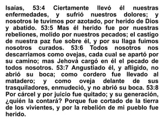 Isaías, 53:4 Ciertamente llevó él nuestras
enfermedades, y sufrió nuestros dolores; y
nosotros le tuvimos por azotado, por herido de Dios
y abatido. 53:5 Mas él herido fue por nuestras
rebeliones, molido por nuestros pecados; el castigo
de nuestra paz fue sobre él, y por su llaga fuimos
nosotros curados. 53:6 Todos nosotros nos
descarriamos como ovejas, cada cual se apartó por
su camino; mas Jehová cargó en él el pecado de
todos nosotros. 53:7 Angustiado él, y afligido, no
abrió su boca; como cordero fue llevado al
matadero; y como oveja delante de sus
trasquiladores, enmudeció, y no abrió su boca. 53:8
Por cárcel y por juicio fue quitado; y su generación,
¿quién la contará? Porque fue cortado de la tierra
de los vivientes, y por la rebelión de mi pueblo fue
herido.
 