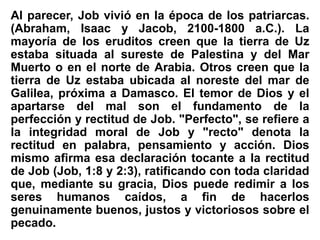 Al parecer, Job vivió en la época de los patriarcas.
(Abraham, Isaac y Jacob, 2100-1800 a.C.). La
mayoría de los eruditos creen que la tierra de Uz
estaba situada al sureste de Palestina y del Mar
Muerto o en el norte de Arabia. Otros creen que la
tierra de Uz estaba ubicada al noreste del mar de
Galilea, próxima a Damasco. El temor de Dios y el
apartarse del mal son el fundamento de la
perfección y rectitud de Job. "Perfecto", se refiere a
la integridad moral de Job y "recto" denota la
rectitud en palabra, pensamiento y acción. Dios
mismo afirma esa declaración tocante a la rectitud
de Job (Job, 1:8 y 2:3), ratificando con toda claridad
que, mediante su gracia, Dios puede redimir a los
seres humanos caídos, a fin de hacerlos
genuinamente buenos, justos y victoriosos sobre el
pecado.
 
