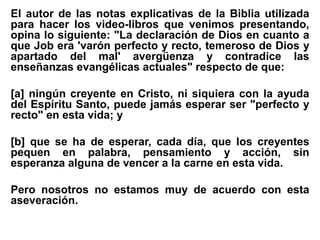 El autor de las notas explicativas de la Biblia utilizada
para hacer los video-libros que venimos presentando,
opina lo siguiente: "La declaración de Dios en cuanto a
que Job era 'varón perfecto y recto, temeroso de Dios y
apartado del mal' avergüenza y contradice las
enseñanzas evangélicas actuales" respecto de que:
[a] ningún creyente en Cristo, ni siquiera con la ayuda
del Espíritu Santo, puede jamás esperar ser "perfecto y
recto" en esta vida; y
[b] que se ha de esperar, cada día, que los creyentes
pequen en palabra, pensamiento y acción, sin
esperanza alguna de vencer a la carne en esta vida.
Pero nosotros no estamos muy de acuerdo con esta
aseveración.
 
