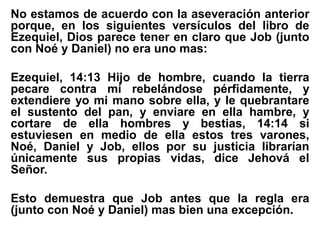 No estamos de acuerdo con la aseveración anterior
porque, en los siguientes versículos del libro de
Ezequiel, Dios parece tener en claro que Job (junto
con Noé y Daniel) no era uno mas:
Ezequiel, 14:13 Hijo de hombre, cuando la tierra
pecare contra mí rebelándose pérfidamente, y
extendiere yo mi mano sobre ella, y le quebrantare
el sustento del pan, y enviare en ella hambre, y
cortare de ella hombres y bestias, 14:14 si
estuviesen en medio de ella estos tres varones,
Noé, Daniel y Job, ellos por su justicia librarían
únicamente sus propias vidas, dice Jehová el
Señor.
Esto demuestra que Job antes que la regla era
(junto con Noé y Daniel) mas bien una excepción.
 
