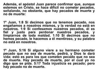 Además, el apóstol Juan parece confirmar que, aunque
estemos en Cristo, se hace difícil no cometer pecados,
señalando, no obstante, que hay pecados de muerte y
no de muerte:
1º Juan, 1:8 Si decimos que no tenemos pecado, nos
engañamos a nosotros mismos, y la verdad no está en
nosotros. 1:9 Si confesamos nuestros pecados, él es
fiel y justo para perdonar nuestros pecados, y
limpiarnos de toda maldad. 1:10 Si decimos que no
hemos pecado, le hacemos a él mentiroso, y su palabra
no está en nosotros.
1º Juan, 5:16 Si alguno viere a su hermano cometer
pecado que no sea de muerte, pedirá, y Dios le dará
vida; esto es para los que cometen pecado que no sea
de muerte. Hay pecado de muerte, por el cual yo no
digo que se pida. 5:17 Toda injusticia es pecado; pero
hay pecado no de muerte.
 