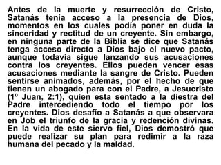 Antes de la muerte y resurrección de Cristo,
Satanás tenia acceso a la presencia de Dios,
momentos en los cuales podía poner en duda la
sinceridad y rectitud de un creyente. Sin embargo,
en ninguna parte de la Biblia se dice que Satanás
tenga acceso directo a Dios bajo el nuevo pacto,
aunque todavía sigue lanzando sus acusaciones
contra los creyentes. Ellos pueden vencer esas
acusaciones mediante la sangre de Cristo. Pueden
sentirse animados, además, por el hecho de que
tienen un abogado para con el Padre, a Jesucristo
(1º Juan, 2:1), quien esta sentado a la diestra del
Padre intercediendo todo el tiempo por los
creyentes. Dios desafío a Satanás a que observara
en Job el triunfo de la gracia y redención divinas.
En la vida de este siervo fiel, Dios demostró que
puede realizar su plan para redimir a la raza
humana del pecado y la maldad.
 