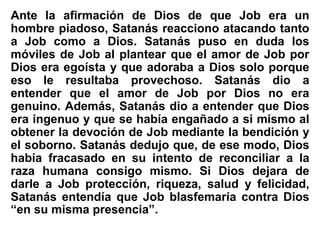 Ante la afirmación de Dios de que Job era un
hombre piadoso, Satanás reacciono atacando tanto
a Job como a Dios. Satanás puso en duda los
móviles de Job al plantear que el amor de Job por
Dios era egoísta y que adoraba a Dios solo porque
eso le resultaba provechoso. Satanás dio a
entender que el amor de Job por Dios no era
genuino. Además, Satanás dio a entender que Dios
era ingenuo y que se había engañado a si mismo al
obtener la devoción de Job mediante la bendición y
el soborno. Satanás dedujo que, de ese modo, Dios
había fracasado en su intento de reconciliar a la
raza humana consigo mismo. Si Dios dejara de
darle a Job protección, riqueza, salud y felicidad,
Satanás entendía que Job blasfemaría contra Dios
“en su misma presencia”.
 