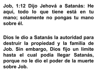 Job, 1:12 Dijo Jehová a Satanás: He
aquí, todo lo que tiene está en tu
mano; solamente no pongas tu mano
sobre él.
Dios le dio a Satanás la autoridad para
destruir la propiedad y la familia de
Job. Sin embargo, Dios fijo un limite
hasta el cual podía llegar Satanás,
porque no le dio el poder de la muerte
sobre Job.
 